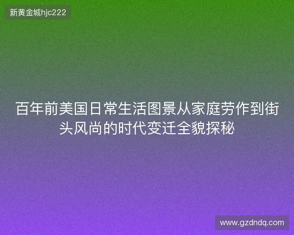 百年前美国日常生活图景从家庭劳作到街头风尚的时代变迁全貌探秘